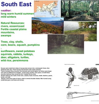 South EastWeather:long warm humid summersmild wintersNatural Resources:rivers, ocean/coastFertile coastal plainsmountains, swampsTrees, clay, shells, corn, beans, squash, pumpkins, sunflowers, sweet potatoessquirrels, rabbits, turkeys, deer, alligators, turtles,wild rice, persimmonsHouses were made from strips of young trees woven into a rectangular frame, then plastered with clay. These houses had pointed roofs made of leaves.Towns included many mounds, first mounds were burial sights, but others were larger, and used as platforms for temples.  It took many months, even years, to build these mounds, because they moved the dirt 1 basket full at a time.Simple clothing was made of deer skin. Jewelry made of stones, shells, feathers, pearls, bones, and clay. Women used hoes made of stone, shell or animal shoulder blades. Men hunted using small blow guns, and bows and arrows.