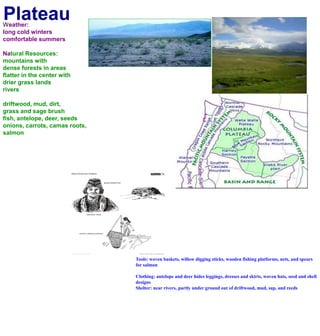 PlateauWeather:long cold winterscomfortable summers Natural Resources:mountains with dense forests in areasflatter in the center with drier grass landsriversdriftwood, mud, dirt,grass and sage brushfish, antelope, deer, seedsonions, carrots, camas roots, salmonTools: woven baskets, willow digging sticks, wooden fishing platforms, nets, and spears for salmonClothing: antelope and deer hides leggings, dresses and skirts, woven hats, seed and shell designsShelter: near rivers, partly under ground out of driftwood, mud, sap, and reeds