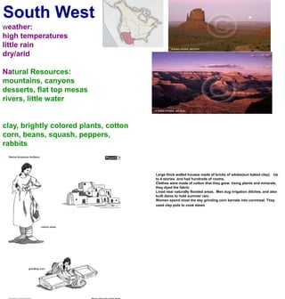 South WestWeather:high temperatureslittle rain dry/aridNatural Resources:mountains, canyonsdesserts, flat top mesasrivers, little waterclay, brightly colored plants, cottoncorn, beans, squash, peppers, rabbitsLarge thick walled houses made of bricks of adobe(sun baked clay).   Up to 4 stories  and had hundreds of rooms. Clothes were made of cotton that they grew. Using plants and minerals, they dyed the fabricLived near naturally flooded areas.  Men dug irrigation ditches, and also built dams to hold summer rain. Women spend most the day grinding corn kernels into cornmeal. They used clay pots to cook stews