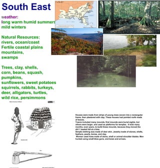 South EastWeather:long warm humid summersmild wintersNatural Resources:rivers, ocean/coastFertile coastal plainsmountains, swampsTrees, clay, shells, corn, beans, squash, pumpkins, sunflowers, sweet potatoessquirrels, rabbits, turkeys, deer, alligators, turtles,wild rice, persimmonsHouses were made from strips of young trees woven into a rectangular frame, then plastered with clay. These houses had pointed roofs made of leaves.Towns included many mounds, first mounds were burial sights, but others were larger, and used as platforms for temples.  It took many months, even years, to build these mounds, because they moved the dirt 1 basket full at a time.Simple clothing was made of deer skin. Jewelry made of stones, shells, feathers, pearls, bones, and clay. Women used hoes made of stone, shell or animal shoulder blades. Men hunted using small blow guns, and bows and arrows.