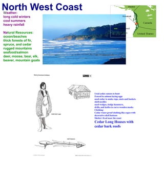 North West CoastWeather:long cold winterscool summersheavy rainfallNatural Resources:ocean/beachesthick forests of fir, spruce, and cedarrugged mountainsseafood/salmondeer, moose, bear, elk, beaver, mountain goatsUsed cedar canoes to huntFenced in salmon laying eggsused cedar to make rope, mats and basketsshell needles used wedges, sledge hammers, drills, and knifes to carve wooden masksClothing:Cedar water proof clothing like capes withdecorative shell buttons Shelter: lived near the coastCedar Long Houses with cedar bark roofs