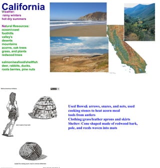 CaliforniaWeather: rainy wintershot dry summersNatural Resources:ocean/coastfoothillsvalley'sdesertsmountainsacorns, oak treesgrass, and plantsredwood treessalmon/seafood/shellfishdeer, rabbits, ducks, roots berries, pine nuts Used Bows& arrows, snares, and nets, used cooking stones to heat acorn meal tools from antlersClothing:grass/leather aprons and skirtsShelter: Cone shaped made of redwood bark, pole, and reeds woven into mats