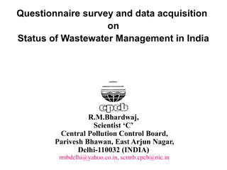 R.M.Bhardwaj,
Scientist ‘C’
Central Pollution Control Board,
Parivesh Bhawan, East Arjun Nagar,
Delhi-110032 (INDIA)
rmbdelhi@yahoo.co.in, scrmb.cpcb@nic.in
Questionnaire survey and data acquisition
on
Status of Wastewater Management in India
 