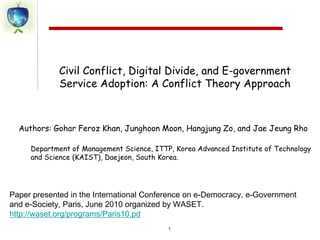 1 Civil Conflict, Digital Divide, and E-government Service Adoption: A Conflict Theory Approach Department of Management Science, ITTP, Korea Advanced Institute of Technology and Science (KAIST), Daejeon, South Korea. Paper presented in the International Conference on e-Democracy, e-Government and e-Society, Paris, June 2010 organized by WASET. http://waset.org/programs/Paris10.pd 