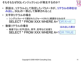 Copyright © 2008 HASH Consulting Corp. 11
そもそもなぜSQLインジェクションが発生するのか?
• 原因は、リテラルとして指定したパラメータが、リテラルの枠をは
み出し、SQLの一部として解釈されること
• 文字列リテラルの場合
– シングルクォートで囲まれた(クォートされた)範囲をはみ出す
SELECT * FROM XXX WHERE A=’’OR’A’=A’
• 数値リテラルの場合
– 数値でない文字(空白、英字、記号など)を使う
SELECT * FROM XXX WHERE A=1OR TRUE
はみ出した部分
 