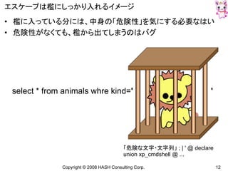 Copyright © 2008 HASH Consulting Corp. 12
エスケープは檻にしっかり入れるイメージ
• 檻に入っている分には、中身の「危険性」を気にする必要なはい
• 危険性がなくても、檻から出てしまうのはバグ
select * from animals whre kind=' '
「危険な文字・文字列」 ; | ' @ declare
union xp_cmdshell @ ...
 
