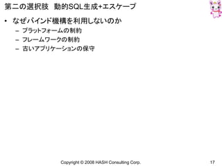 Copyright © 2008 HASH Consulting Corp. 17
第二の選択肢 動的SQL生成+エスケープ
• なぜバインド機構を利用しないのか
– プラットフォームの制約
– フレームワークの制約
– 古いアプリケーションの保守
 