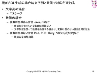 Copyright © 2008 HASH Consulting Corp. 18
動的SQL生成の場合は文字列と数値で対応が変わる
• 文字列の場合
– エスケープ
• 数値の場合
– 変数に型のある言語 Java、C#など
• 数値型を使っている場合は問題ない
• 文字列型を使って数値を処理する場合は、変数に型のない言語と同じ方法
– 変数に型のない言語 Perl、PHP、Ruby、VBScript(ASP)など
• 数値の妥当性確認
 