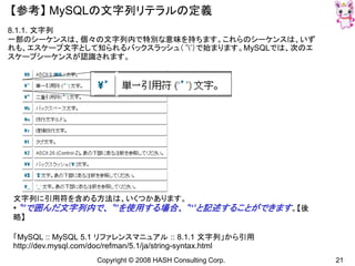 Copyright © 2008 HASH Consulting Corp. 21
【参考】 MySQLの文字列リテラルの定義
8.1.1. 文字列
一部のシーケンスは、個々の文字列内で特別な意味を持ちます。これらのシーケンスは、いず
れも、エスケープ文字として知られるバックスラッシュ（‘’）で始まります。MySQLでは、次のエ
スケープシーケンスが認識されます。
文字列に引用符を含める方法は、いくつかあります。
•‘’’で囲んだ文字列内で、‘’’を使用する場合、‘’‘’と記述することができます。【後
略】
「MySQL :: MySQL 5.1 リファレンスマニュアル :: 8.1.1 文字列」から引用
http://dev.mysql.com/doc/refman/5.1/ja/string-syntax.html
 