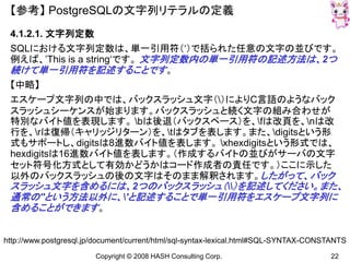 Copyright © 2008 HASH Consulting Corp. 22
【参考】 PostgreSQLの文字列リテラルの定義
4.1.2.1. 文字列定数
SQLにおける文字列定数は、単一引用符（‘）で括られた任意の文字の並びです。
例えば、’This is a string‘です。 文字列定数内の単一引用符の記述方法は、2つ
続けて単一引用符を記述することです。
【中略】
エスケープ文字列の中では、バックスラッシュ文字（）によりC言語のようなバック
スラッシュシーケンスが始まります。バックスラッシュと続く文字の組み合わせが
特別なバイト値を表現します。 bは後退（バックスペース）を、fは改頁を、nは改
行を、rは復帰（キャリッジリターン）を、tはタブを表します。また、digitsという形
式もサポートし、digitsは8進数バイト値を表します。 xhexdigitsという形式では、
hexdigitsは16進数バイト値を表します。（作成するバイトの並びがサーバの文字
セット符号化方式として有効かどうかはコード作成者の責任です。）ここに示した
以外のバックスラッシュの後の文字はそのまま解釈されます。したがって、バック
スラッシュ文字を含めるには、2つのバックスラッシュ（）を記述してください。また、
通常の''という方法以外に、'と記述することで単一引用符をエスケープ文字列に
含めることができます。
http://www.postgresql.jp/document/current/html/sql-syntax-lexical.html#SQL-SYNTAX-CONSTANTS
 