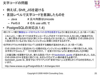 Copyright © 2008 HASH Consulting Corp. 25
文字コードの問題
• 例えば、Shift_JISを避ける
• 言語レベルで文字コードを意識したものを
– Java # 元々内部はUnicode
– Perl5.8 # それ use utf8; で
• PostgreSQLの対応(8.1.4)
•常にサーバ側で無効なコードのマルチバイト文字を拒否するように修正されました (8.1系～7.3系)
これにより、一律にすべての文字エンコーディングのすべてのテキスト入力に対して検査が行わ
れ、単に警告が出るのではなく常にエラーが出るようになりました。この変更は CVE-2006-2313
に記述されているような SQLインジェクション攻撃に対抗するものです。
•文字列リテラル中の安全でない「'」を拒否する機能が追加されました (8.1系～7.3系)
CVE-2006-2314 に記述されている類のSQLインジェクション攻撃をサーバ側で防ぐため、SQL
文字列リテラルとして ’’ だけを受け付け、 ’ を受け付けないように変更されました【中略】
この振る舞いを調整するため、新たな設定パラメータ backslash_quote が追加されました。なお、
CVE-2006-2314 を完全に防ぐには、おそらくクライアント側の修正も必要です。
backslash_quote は、安全でないクライアントが「安全でない」ことを明らかにするのを目的として
います。
http://www.sraoss.co.jp/PostgreSQL/8.1.4/changes.html
 