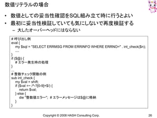 Copyright © 2008 HASH Consulting Corp. 26
数値リテラルの場合
• 数値としての妥当性確認をSQL組み立て時に行うとよい
• 最初に妥当性検証していても気にしないで再度検証する
– 大したオーバーヘッドにはならない
# 呼び出し例
eval {
my $sql = "SELECT ERRMSG FROM ERRINFO WHERE ERRNO=" . int_check($n);
....
}
if ($@) {
# エラー発生時の処理
}
...
# 整数チェック関数の例
sub int_check {
my $val = shift;
if ($val =~ /^-?[0-9]+$/) {
return $val;
} else {
die "整数値エラー"; # エラーメッセージは$@に格納
}
}
 