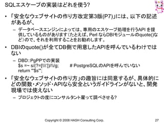 Copyright © 2008 HASH Consulting Corp. 27
SQLエスケープの実装はどれを使う?
• 「安全なウェブサイトの作り方改定第3版(P7)」には、以下の記述
があるが、
– データベースエンジンによっては、専用のエスケープ処理を行うAPI を提
供しているものがあります（たとえば、Perl ならDBIモジュールのquote()な
ど）ので、それを利用することをお勧めします。
• DBIのquote()が全てDB側で用意したAPIを呼んでいるわけでは
ない
– DBD::PgPPでの実装
$s =~ s/(?=[‘])//g; # PostgreSQLのAPIを呼んでいない
return "'$s'";
• 「安全なウェブサイトの作り方」の趣旨には同意するが、具体的に
どの関数・メソッド・APIなら安全というガイドラインがないと、開発
現場では使えない
– プロジェクトの度にコンサルタント雇って調べさせる?
 