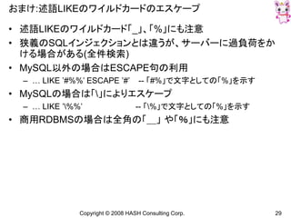 Copyright © 2008 HASH Consulting Corp. 29
おまけ:述語LIKEのワイルドカードのエスケープ
• 述語LIKEのワイルドカード「_」、「%」にも注意
• 狭義のSQLインジェクションとは違うが、サーバーに過負荷をか
ける場合がある(全件検索)
• MySQL以外の場合はESCAPE句の利用
– … LIKE ’#%%’ ESCAPE ’#’ -- 「#%」で文字としての「%」を示す
• MySQLの場合は「」によりエスケープ
– … LIKE ’%%’ -- 「%」で文字としての「%」を示す
• 商用RDBMSの場合は全角の「＿」 や「％」にも注意
 