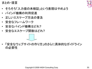 Copyright © 2008 HASH Consulting Corp. 30
まとめ・提言
• そろそろ「入力値の未検証」という表現はやめよう
• バインド機構の利用促進
• 正しいエスケープ方法の普及
• 安全なフレームワーク
• 安全なバインド機構はどれ?
• 安全なエスケープ関数はどれ?
• 「安全なウェブサイトの作り方」のさらに具体的なガイドライン
の必要性
 