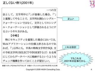 Copyright © 2008 HASH Consulting Corp. 4
正しくない例1(2001年)
実践! セキュアなWebプログラミング 日経オープンシステム2001年5月号 から引用
正しい
これは余計
でもこれは
2001年の記事だから…
 