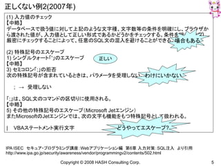 Copyright © 2008 HASH Consulting Corp. 5
正しくない例2(2007年)
(1) 入力値のチェック
【中略】
データベースで扱う値に対して上記のような文字種、文字数等の条件を明確にし、ブラウザか
ら渡された値が、入力値として正しい形式であるかどうかをチェックする。条件を細かく設定し、
厳密にチェックすることによって、任意のSQL文の混入を避けることができる。
(2) 特殊記号のエスケープ
1) シングルクォート「'」のエスケープ
【中略】
3) セミコロン「;」の拒否
次の特殊記号が含まれているときは、パラメータを受理しない。
; → 受理しない
「;」は、SQL文のコマンドの区切りに使用される。
【中略】
5) その他の特殊記号のエスケープ（Microsoft Jetエンジン）
またMicrosoftのJetエンジンでは、次の文字も機能をもつ特殊記号として扱われる。
| VBAステートメント実行文字
IPA ISEC セキュア・プログラミング講座：Webアプリケーション編 第6章 入力対策：SQL注入 より引用
http://www.ipa.go.jp/security/awareness/vendor/programmingv2/contents/502.html
場合もある
わけにいかない
どうやってエスケープ?
正しい
 
