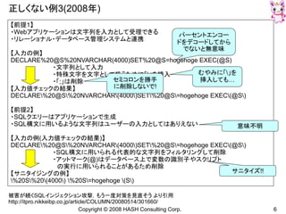 Copyright © 2008 HASH Consulting Corp. 6
正しくない例3(2008年)
被害が続くSQLインジェクション攻撃，もう一度対策を見直そう より引用
http://itpro.nikkeibp.co.jp/article/COLUMN/20080514/301660/
【前提1】
・Webアプリケーションは文字列を入力として受理できる
・リレーショナル・データベース管理システムと連携
【入力の例】
DECLARE%20@S%20NVARCHAR(4000)SET%20@S=hogehoge EXEC(@S)
・文字列として入力
・特殊文字を文字として扱うために「」を挿入
・「;」は削除
【入力値チェックの結果】
DECLARE%20@S%20NVARCHAR(4000)SET%20@S=hogehoge EXEC(@S)
【前提2】
・SQLクエリーはアプリケーションで生成
・SQL構文に用いるような文字列はユーザーの入力としてはありえない
【入力の例(入力値チェックの結果)】
DECLARE%20@S%20NVARCHAR(4000)SET%20@S=hogehoge EXEC(@S)
・SQL構文に用いられる代表的な文字列をフィルタリングして削除
・アットマーク(@)はデータベース上で変数の識別子やスクリプト
の実行に用いられることがあるため削除
【サニタイジングの例】
%20S%20(4000) %20S=hogehoge (S)
パーセントエンコー
ドをデコードしてから
でないと無意味
むやみに「」を
挿入しても…セミコロンを勝手
に削除しないで!
意味不明
サニタイズ!!
 