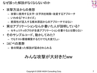 Copyright © 2008 HASH Consulting Corp. 7
なぜ誤った解説がなくならないのか
• 攻撃方法からの発想
– 攻撃に使用する文字・文字列を削除・改変するアプローチ
– いわゆる「サニタイズ」
– 脆弱性が混入する根本原因からのアプローチではない
• 実はアプリケーションなんか書いた人が説明している?
– セキュリティのプロが全員アプリケーションを書けるとは限らない
• そのサンプルコード、動かしてみた?
– でもテスト環境構築するだけでも大変だしぃ
• コピペの悪弊
– 昔の間違った解説が延命されられる
みんな攻撃が大好きだww
 