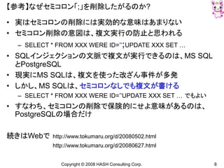 Copyright © 2008 HASH Consulting Corp. 8
【参考】なぜセミコロン「;」を削除したがるのか?
• 実はセミコロンの削除には実効的な意味はあまりない
• セミコロン削除の意図は、複文実行の防止と思われる
– SELECT * FROM XXX WERE ID=’’;UPDATE XXX SET …
• SQLインジェクションの文脈で複文が実行できるのは、MS SQL
とPostgreSQL
• 現実にMS SQLは、複文を使った改ざん事件が多発
• しかし、MS SQLは、セミコロンなしでも複文が書ける
– SELECT * FROM XXX WERE ID=’’UPDATE XXX SET … でもよい
• すなわち、セミコロンの削除で保険的にせよ意味があるのは、
PostgreSQLの場合だけ
続きはWebで http://www.tokumaru.org/d/20080502.html
http://www.tokumaru.org/d/20080627.html
 