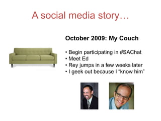 A social media story…

       October 2009: My Couch

       • Begin participating in #SAChat
       • Meet Ed
       • Rey jumps in a few weeks later
       • I geek out because I “know him”
 