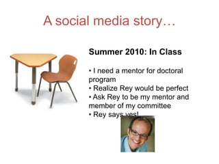 A social media story…

       Summer 2010: In Class

       • I need a mentor for doctoral
       program
       • Realize Rey would be perfect
       • Ask Rey to be my mentor and
       member of my committee
       • Rey says yes!
 