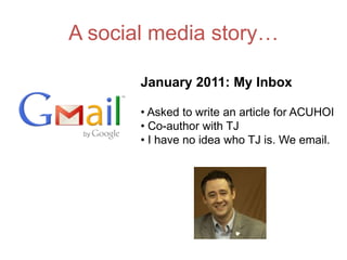 A social media story…

       January 2011: My Inbox

       • Asked to write an article for ACUHOI
       • Co-author with TJ
       • I have no idea who TJ is. We email.
 