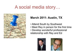 A social media story…

       March 2011: Austin, TX

       • Attend South by Southwest
       • Meet Rey in person for the first time
       • Develop wonderful professional
       relationship with Rey and Ed
 