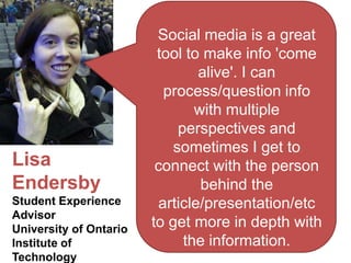 Social media is a great
                         tool to make info 'come
                                alive'. I can
                          process/question info
                                with multiple
                             perspectives and
                            sometimes I get to
Lisa                     connect with the person
Endersby                         behind the
Student Experience       article/presentation/etc
Advisor
University of Ontario
                        to get more in depth with
Institute of                  the information.
Technology
 