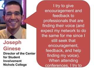 I try to give
                            encouragement and
                                  feedback to
                           professionals that are
                          finding their voice (and
                         expect my network to do
                         the same for me since I
                                 still seek that
Joseph
                               encouragement,
Ginese                       feedback, and help
Director of the Center
for Student                   finding my voice).
Involvement                     When attending
Nichols College             conferences, I try to
 