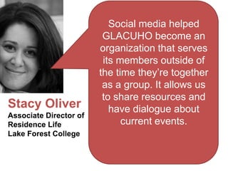 Social media helped
                         GLACUHO become an
                        organization that serves
                         its members outside of
                        the time they’re together
                         as a group. It allows us
                         to share resources and
Stacy Oliver               have dialogue about
Associate Director of
Residence Life                current events.
Lake Forest College
 