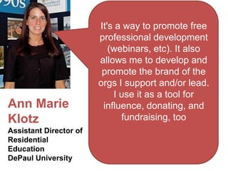 It's a way to promote free
                        professional development
                           (webinars, etc). It also
                        allows me to develop and
                         promote the brand of the
                        orgs I support and/or lead.
                            I use it as a tool for
Ann Marie                influence, donating, and
Klotz                         fundraising, too
Assistant Director of
Residential
Education
DePaul University
 