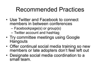 Recommended Practices
• Use Twitter and Facebook to connect
  members in between conferences
  – Facebookpage(s) or group(s)
  – Twitter account and hashtag
• Try committee meetings using Google
  Hangouts
• Offer continual social media training so new
  members or late adopters don’t feel left out
• Designate social media coordination to a
  small team.
 