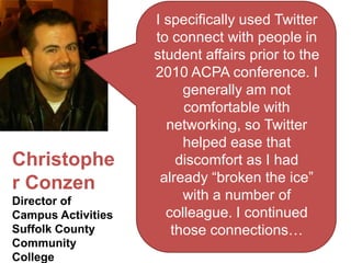 I specifically used Twitter
                    to connect with people in
                    student affairs prior to the
                    2010 ACPA conference. I
                         generally am not
                         comfortable with
                      networking, so Twitter
                         helped ease that
Christophe              discomfort as I had
r Conzen             already “broken the ice”
Director of              with a number of
Campus Activities     colleague. I continued
Suffolk County         those connections…
Community
College
 