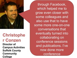 through Facebook,
                      which helped me to
                     grow even closer with
                     some colleagues and
                     also use that to have
                    some more one-on-one
                       conversations that
                     eventually turned into
Christophe              collaborating on
r Conzen             conference sessions
Director of
Campus Activities
                     and publications. I’ve
Suffolk County          now done more
Community                 conference
College
 