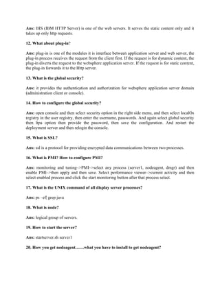 Ans: IHS (IBM HTTP Server) is one of the web servers. It serves the static content only and it
takes up only http requests.
12. What about plug-in?
Ans: plug-in is one of the modules it is interface between application server and web server, the
plug-in process receives the request from the client first. If the request is for dynamic content, the
plug-in diverts the request to the websphere application server. If the request is for static content,
the plug-in forwards it to the Http server.
13. What is the global security?
Ans: it provides the authentication and authorization for websphere application server domain
(administration client or console).
14. How to configure the global security?
Ans: open console and then select security option in the right side menu, and then select localOs
registry in the user registry, then enter the username, passwords. And again select global security
then ltpa option then provide the password, then save the configuration. And restart the
deployment server and then relogin the console.
15. What is SSL?
Ans: ssl is a protocol for providing encrypted data communications between two processes.
16. What is PMI? How to configure PMI?
Ans: monitoring and tuning–>PMI–>select any process (server1, nodeagent, dmgr) and then
enable PMI–>then apply and then save. Select performance viewer–>current activity and then
select enabled process and click the start monitoring button after that process select.
17. What is the UNIX command of all display server processes?
Ans: ps –ef| grep java
18. What is node?
Ans: logical group of servers.
19. How to start the server?
Ans: startserver.sh server1
20. How you get nodeagent……what you have to install to get nodeagent?
 