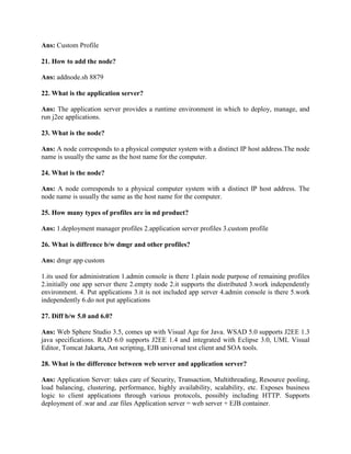 Ans: Custom Profile
21. How to add the node?
Ans: addnode.sh 8879
22. What is the application server?
Ans: The application server provides a runtime environment in which to deploy, manage, and
run j2ee applications.
23. What is the node?
Ans: A node corresponds to a physical computer system with a distinct IP host address.The node
name is usually the same as the host name for the computer.
24. What is the node?
Ans: A node corresponds to a physical computer system with a distinct IP host address. The
node name is usually the same as the host name for the computer.
25. How many types of profiles are in nd product?
Ans: 1.deployment manager profiles 2.application server profiles 3.custom profile
26. What is diffrence b/w dmgr and other profiles?
Ans: dmgr app custom
1.its used for administration 1.admin console is there 1.plain node purpose of remaining profiles
2.initially one app server there 2.empty node 2.it supports the distributed 3.work independently
environment. 4. Put applications 3.it is not included app server 4.admin console is there 5.work
independently 6.do not put applications
27. Diff b/w 5.0 and 6.0?
Ans: Web Sphere Studio 3.5, comes up with Visual Age for Java. WSAD 5.0 supports J2EE 1.3
java specifications. RAD 6.0 supports J2EE 1.4 and integrated with Eclipse 3.0, UML Visual
Editor, Tomcat Jakarta, Ant scripting, EJB universal test client and SOA tools.
28. What is the difference between web server and application server?
Ans: Application Server: takes care of Security, Transaction, Multithreading, Resource pooling,
load balancing, clustering, performance, highly availability, scalability, etc. Exposes business
logic to client applications through various protocols, possibly including HTTP. Supports
deployment of .war and .ear files Application server = web server + EJB container.
 