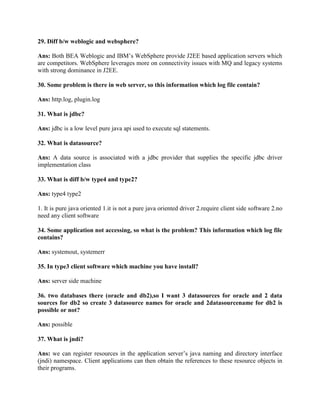 29. Diff b/w weblogic and websphere?
Ans: Both BEA Weblogic and IBM’s WebSphere provide J2EE based application servers which
are competitors. WebSphere leverages more on connectivity issues with MQ and legacy systems
with strong dominance in J2EE.
30. Some problem is there in web server, so this information which log file contain?
Ans: http.log, plugin.log
31. What is jdbc?
Ans: jdbc is a low level pure java api used to execute sql statements.
32. What is datasource?
Ans: A data source is associated with a jdbc provider that supplies the specific jdbc driver
implementation class
33. What is diff b/w type4 and type2?
Ans: type4 type2
1. It is pure java oriented 1.it is not a pure java oriented driver 2.require client side software 2.no
need any client software
34. Some application not accessing, so what is the problem? This information which log file
contains?
Ans: systemout, systemerr
35. In type3 client software which machine you have install?
Ans: server side machine
36. two databases there (oracle and db2),so I want 3 datasources for oracle and 2 data
sources for db2 so create 3 datasource names for oracle and 2datasourcename for db2 is
possible or not?
Ans: possible
37. What is jndi?
Ans: we can register resources in the application server’s java naming and directory interface
(jndi) namespace. Client applications can then obtain the references to these resource objects in
their programs.
 