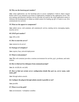 38. Why use the boostrap port number?
Ans: client applications use the bootstrap port to access websphere’s built-in object request
broker (orb) to use enterprise java beans in applications installed on the application server. The
java naming and directory interface service provider url used by the client application needs to
reference the bootstrap port to obtain an initial context for looking up ejb’s it wants to use. (For
communicate two servers)
39. What are the appserver components?
Ans: admin server, web container, ejb container,j2c service, naming server, messaging engine,
security server.
40. LDAP port number?
Ans: 389 or 636
41. How to start the server?
Ans: startserver.sh server1
42. Packages of websphere?
Ans: express, base, network deployment
43. What is webcontainer?
Ans: The web container provides a runtime environment for servlets, jsp’s, javabeans, and static
content.
44. How to find out free diskspace from command prompt?
Ans: du -sk (kb) du -sm (mb)
45. How to find out certain server configuration details like port no, server name, node
name, pid?
Ans: through admin console.
46. Configure the plug-in through admin console is possible or not?
Ans: possible
47. Where to set the path?
Ans: environments–>websphere variables
 