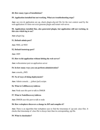 48. How many types of installations?
59. Application installed but not working. What are troubleshooting steps?
Ans: see jvm & application are up, check plugin-cfg.xml file for the root context used by the
web application if it does not exist generate plugin and restart web server.
50. Applications installed fine, also generated plugin, but application still not working, in
this case which log to see?
Ans: plugin.log
51. Default admin port?
Ans: 9060, ssl 9043
52. Default bootstrap port?
Ans: 2809
53. How to hit application without hitting the web server?
Ans: webcontainer port on application server
54. In how many ways you can perform administration?
Ans: console,,,JMX
55. No of ways of doing deployments?
Ans: Admin console…..jython (jacl) scripts
56. What is CellDiscoveryAddress
Ans: Node uses this port to talk to DMGR
57. What is NodeDiscoveryAddress
Ans: DMGR uses this port to talk to node
58. How websphere discovers a change in JSP and compiles it?
Ans: There is an algorithm that websphere uses to find the timestamp of .jsp and .class files. It
checks that timestamp of .class file is always later than its corresponding .jsp file.
59. What is classloader?
 