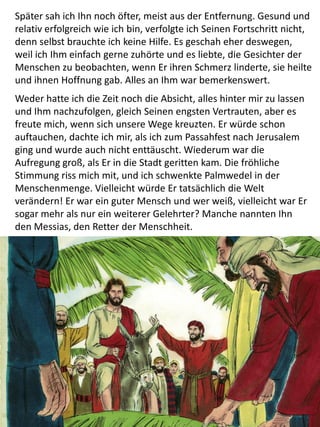 Später sah ich Ihn noch öfter, meist aus der Entfernung. Gesund und
relativ erfolgreich wie ich bin, verfolgte ich Seinen Fortschritt nicht,
denn selbst brauchte ich keine Hilfe. Es geschah eher deswegen,
weil ich Ihm einfach gerne zuhörte und es liebte, die Gesichter der
Menschen zu beobachten, wenn Er ihren Schmerz linderte, sie heilte
und ihnen Hoffnung gab. Alles an Ihm war bemerkenswert.
Weder hatte ich die Zeit noch die Absicht, alles hinter mir zu lassen
und Ihm nachzufolgen, gleich Seinen engsten Vertrauten, aber es
freute mich, wenn sich unsere Wege kreuzten. Er würde schon
auftauchen, dachte ich mir, als ich zum Passahfest nach Jerusalem
ging und wurde auch nicht enttäuscht. Wiederum war die
Aufregung groß, als Er in die Stadt geritten kam. Die fröhliche
Stimmung riss mich mit, und ich schwenkte Palmwedel in der
Menschenmenge. Vielleicht würde Er tatsächlich die Welt
verändern! Er war ein guter Mensch und wer weiß, vielleicht war Er
sogar mehr als nur ein weiterer Gelehrter? Manche nannten Ihn
den Messias, den Retter der Menschheit.
 