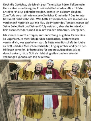 Doch die Gerüchte, die ich ein paar Tage später hörte, ließen mein
Herz sinken – sie besagten, Er sei verhaftet worden. Als ich hörte,
Er sei vor Pilatus gebracht worden, konnte ich es kaum glauben.
Zum Tode verurteilt wie ein gewöhnlicher Krimineller? Das konnte
bestimmt nicht wahr sein! Was hatte Er verbrochen, um so etwas zu
verdienen? Natürlich war mir klar, die Priester des Tempels waren auf
Seine Beliebtheit und Seinen Erfolg neidisch, aber das konnte doch
kein ausreichender Grund sein, um Ihn den Römern zu übergeben.
Ich konnte es nicht ertragen, zur Hinrichtung zu gehen. Es erschien
so ungerecht. Je mehr ich darüber nachdachte, desto weniger
verstand ich, was geschehen war. Er hatte eine Botschaft der Liebe
zu Gott und den Menschen verbreitet; Er ging umher und hatte den
Hilflosen geholfen. Er hatte alles für andere aufgegeben. Als es
darauf ankam, hätte Gott da nicht eingreifen und ein Wunder
vollbringen können, um Ihn zu retten?
 