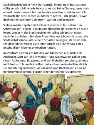Deshalb kehrte ich in mein Dorf zurück, immer noch bestürzt und
völlig verstört. Mir wurde bewusst, es gab keine Chance, Jesus noch
einmal durch unseren Teil des Landes wandern zu sehen, und ich
vermisste Ihn sehr. Dieser wunderbare Lehrer – ich glaube, Er war
doch nur ein weiterer Gelehrter – war tot und begraben.
Sieben Wochen später hielt ich mich wieder in Jerusalem zum
Schawuot auf– einem Fest, das die Übergabe der Gesetze an Mose
feiert. Weder in der Stadt noch in mir selbst schien sich etwas
verändert zu haben. Seit dem Passahfest war ich bedrückt, und die
Stadt selbst schien unter einem Schatten zu liegen, als ob sie sich
schuldig fühlte, weil so viele ihrer Bürger die Hinrichtung eines
unschuldigen Mannes unterstützt hatten.
Im Zentrum hielten sich Massen von Menschen auf, auch viele
Ausländer. Dort sah ich sie wieder – und wie erwartet gab es eine
riesen Aufregung. Sie gesund und wohlbehalten zu sehen, stimmte
mich froh – froh um ihretwillen und auch um meinetwillen, da ich
sie endlich fragen konnte, was passiert war. Doch bevor ich an sie
herankommen konnte, begann einer der Männer zu sprechen.
 