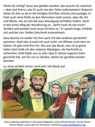 Hörte ich richtig? Jesus war getötet worden, das wusste ich natürlich
– aber laut Petrus, war Er auch von den Toten auferstanden! Gebannt
hörte ich ihm zu als er die Heiligen Schriften zitierte und auslegte. Er
hielt auch seine Kritik an den Menschen nicht zurück, über die Art
und Weise, wie sie sich bei Jesu Kreuzigung verhalten hatten. Doch
er bot einen Weg der Versöhnung an: „Kehrt euch ab von euren
Sünden und wendet euch Jesus Christus zu.“ Er sprach lange, erklärte
viel und bat uns, Gottes Geschenk anzunehmen.
Zwar konnte ich weder mit ihm noch mit den anderen persönlich
sprechen. Doch das musste ich auch nicht. Ich öffnete mein Herz im
Gebet; ich gab mich Ihm hin. Das war das Beste, was ich je getan
habe! Jetzt helfe ich den anderen Gläubigen, die Nachricht zu
verbreiten: Gott liebte uns so sehr, dass Er Seinen eigenen Sohn
geschickt hat, um für uns zu sterben, damit wir gerettet werden
konnten.
Ja, Jesus wirbelt immer noch sehr viel Staub auf.
Story originally published in Activated! Magazine; used with permission. Art by Distant
Shores Media, used under CC-SA license. Created by www.freekidstories.org
 