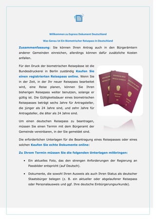 Willkommen zu Express Dokument Deutschland
Was Genau Ist Ein Biometrischer Reisepass In Deutschland
Zusammenfassung: Sie können Ihren Antrag auch in den Bürgerämtern
anderer Gemeinden einreichen, allerdings können dafür zusätzliche Kosten
anfallen.
Für den Druck der biometrischen Reisepässe ist die
Bundesdruckerei in Berlin zuständig Kaufen Sie
einen registrierten Reisepass online. Wenn Sie
in der Zeit, in der Ihr neuer Reisepass bearbeitet
wird, eine Reise planen, können Sie Ihren
bisherigen Reisepass weiter benutzen, solange er
gültig ist. Die Gültigkeitsdauer eines biometrischen
Reisepasses beträgt sechs Jahre für Antragsteller,
die jünger als 24 Jahre sind, und zehn Jahre für
Antragsteller, die älter als 24 Jahre sind.
Um einen deutschen Reisepass zu beantragen,
müssen Sie einen Termin mit dem Bürgeramt der
Gemeinde vereinbaren, in der Sie gemeldet sind.
Die erforderlichen Unterlagen für die Beantragung eines Reisepasses oder eines
solchen Kaufen Sie echte Dokumente online:
Zu Ihrem Termin müssen Sie die folgenden Unterlagen mitbringen:
• Ein aktuelles Foto, das den strengen Anforderungen der Regierung an
Passbilder entspricht (auf Deutsch).
• Dokumente, die sowohl Ihren Ausweis als auch Ihren Status als deutscher
Staatsbürger belegen (z. B. ein aktueller oder abgelaufener Reisepass
oder Personalausweis und ggf. Ihre deutsche Einbürgerungsurkunde).
 