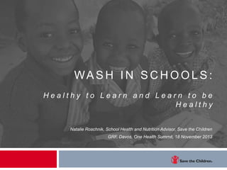 WASH IN SC H OOLS:
Healthy to Learn and Learn to be
Healthy

Natalie Roschnik, School Health and Nutrition Advisor, Save the Children
GRF, Davos, One Health Summit, 18 November 2013

 