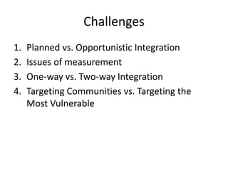 Challenges
1. Planned vs. Opportunistic Integration
2. Issues of measurement
3. One-way vs. Two-way Integration
4. Targeting Communities vs. Targeting the
Most Vulnerable
 