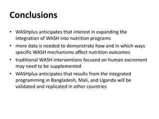 Conclusions
• WASHplus anticipates that interest in expanding the
integration of WASH into nutrition programs
• more data is needed to demonstrate how and in which ways
specific WASH mechanisms affect nutrition outcomes
• traditional WASH interventions focused on human excrement
may need to be supplemented
• WASHplus anticipates that results from the integrated
programming in Bangladesh, Mali, and Uganda will be
validated and replicated in other countries
 