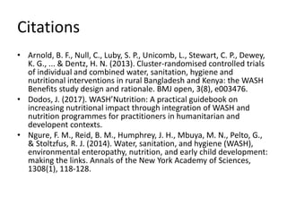 Citations
• Arnold, B. F., Null, C., Luby, S. P., Unicomb, L., Stewart, C. P., Dewey,
K. G., ... & Dentz, H. N. (2013). Cluster-randomised controlled trials
of individual and combined water, sanitation, hygiene and
nutritional interventions in rural Bangladesh and Kenya: the WASH
Benefits study design and rationale. BMJ open, 3(8), e003476.
• Dodos, J. (2017). WASH’Nutrition: A practical guidebook on
increasing nutritional impact through integration of WASH and
nutrition programmes for practitioners in humanitarian and
developent contexts.
• Ngure, F. M., Reid, B. M., Humphrey, J. H., Mbuya, M. N., Pelto, G.,
& Stoltzfus, R. J. (2014). Water, sanitation, and hygiene (WASH),
environmental enteropathy, nutrition, and early child development:
making the links. Annals of the New York Academy of Sciences,
1308(1), 118-128.
 
