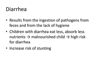 Diarrhea
• Results from the ingestion of pathogens from
feces and from the lack of hygiene
• Children with diarrhea eat less, absorb less
nutrients → malnourished child → high risk
for diarrhea
• Increase risk of stunting
 